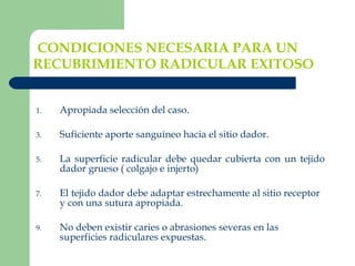 CONDICIONES NECESARIA PARA UN RECUBRIMIENTO RADICULAR EXITOSO   Apropiada selección del caso. Suficiente aporte sanguíneo hacia el sitio dador. La superficie radicular debe quedar cubierta con un tejido dador grueso ( colgajo e injerto) El tejido dador debe adaptar estrechamente al sitio receptor y con una sutura apropiada.  No deben existir caries o abrasiones severas en las superficies radiculares expuestas. 