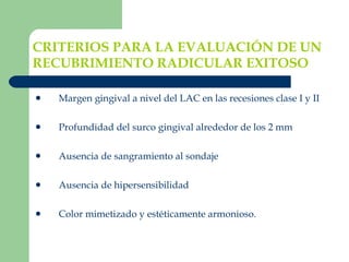 CRITERIOS PARA LA EVALUACIÓN DE UN RECUBRIMIENTO RADICULAR EXITOSO   Margen gingival a nivel del LAC en las recesiones clase I y II  Profundidad del surco gingival alrededor de los 2 mm Ausencia de sangramiento al sondaje Ausencia de hipersensibilidad Color mimetizado y estéticamente armonioso. 