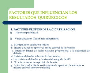 FACTORES QUE INFLUENCIAN LOS RESULTADOS  QUIRÚRGICOS   I. FACTORES PROPIOS DE LA CICATRIZACIÓN 1)      Histocompatibilidad    2)     Vascularización (factor más importante).   a.  Manipulación cuidadosa tejidos  b.  Injerto de ancho superior al ancho coronal de la recesión c. Extensión lateral del lecho vascular proporcional a la superficie del defecto d. Incisiones laterales sobre un lecho vascular. e. Las incisiones laterales y  horizontales ángulo de 90°.       f.  No suturar sobre la superficie de la  raíz g. Evitar los bordes biselados (favorecen la aparición de un espacio muerto entre el injerto y su lecho) 