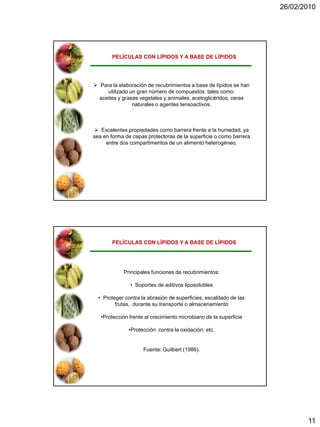 26/02/2010




       PELÍCULAS CON LÍPIDOS Y A BASE DE LÍPIDOS




 Para la elaboración de recubrimientos a base de lípidos se han
     utilizado un gran número de compuestos tales como:
  aceites y grasas vegetales y animales, acetoglicéridos, ceras
                naturales o agentes tensoactivos.



  Excelentes propiedades como barrera frente a la humedad, ya
sea en forma de capas protectoras de la superficie o como barrera
     entre dos compartimentos de un alimento heterogéneo.




       PELÍCULAS CON LÍPIDOS Y A BASE DE LÍPIDOS




            Principales funciones de recubrimientos:

               • Soportes de aditivos liposolubles

  • Proteger contra la abrasión de superficies, escaldado de las
         frutas, durante su transporte o almacenamiento

   •Protección frente al crecimiento microbiano de la superficie

              •Protección contra la oxidación, etc.


                     Fuente: Guilbert (1986).




                                                                           11
 