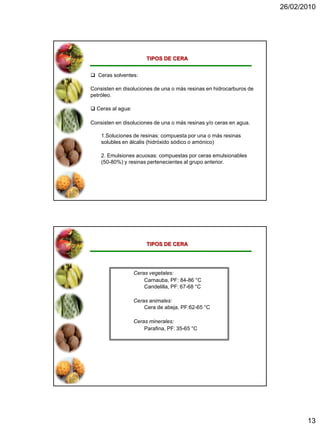 26/02/2010




                        TIPOS DE CERA


 Ceras solventes:

Consisten en disoluciones de una o más resinas en hidrocarburos de
petróleo.

 Ceras al agua:

Consisten en disoluciones de una o más resinas y/o ceras en agua.

    1.Soluciones de resinas: compuesta por una o más resinas
    solubles en álcalis (hidróxido sódico o amónico)

    2. Emulsiones acuosas: compuestas por ceras emulsionables
    (50-80%) y resinas pertenecientes al grupo anterior.




                        TIPOS DE CERA




                   Ceras vegetales:
                       Carnauba, PF: 84-86 °C
                       Candelilla, PF: 67-68 °C

                   Ceras animales:
                       Cera de abeja, PF:62-65 °C

                   Ceras minerales:
                       Parafina, PF: 35-65 °C




                                                                            13
 