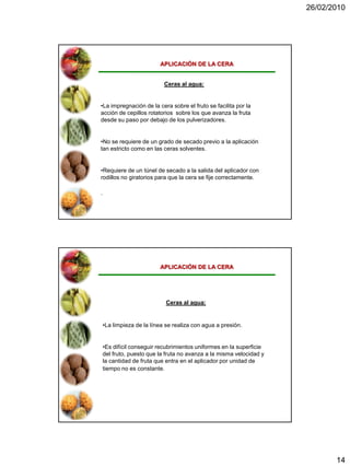 26/02/2010




                          APLICACIÓN DE LA CERA


                            Ceras al agua:


•La impregnación de la cera sobre el fruto se facilita por la
acción de cepillos rotatorios sobre los que avanza la fruta
desde su paso por debajo de los pulverizadores.


•No se requiere de un grado de secado previo a la aplicación
tan estricto como en las ceras solventes.


•Requiere de un túnel de secado a la salida del aplicador con
rodillos no giratorios para que la cera se fije correctamente.

.




                          APLICACIÓN DE LA CERA




                             Ceras al agua:


    •La limpieza de la línea se realiza con agua a presión.


    •Es difícil conseguir recubrimientos uniformes en la superficie
    del fruto, puesto que la fruta no avanza a la misma velocidad y
    la cantidad de fruta que entra en el aplicador por unidad de
    tiempo no es constante.




                                                                             14
 