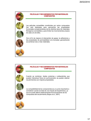 26/02/2010




     PELÍCULAS Y RECUBRIMIENTOS POR MATERIALES
                    COMPUESTOS




Las películas comestibles constituidas por varios compuestos
han sido diseñadas para aprovechar las propiedades
funcionales complementarias de los distintos tipos de materiales
filmógenos comestibles y para limitar los inconvenientes propios
de cada uno de ellos.


Con el fin de mejorar el intercambio de gases, la adherencia y
las propiedades de permeabilidad a la humedad, generalmente
se combinan dos o más materiales.




     PELÍCULAS Y RECUBRIMIENTOS POR MATERIALES
                    COMPUESTOS




Cuando se combinan, lípidos proteínas y polisacáridos que
puedan interactuar física y/o químicamente, se pueden obtener
recubrimientos con mejores propiedades.




La compatibilidad de los componentes es un punto importante a
considerar cuando se trata de una mezcla de biopolímeros, ya
que se puede alterar drásticamente el funcionamiento de los
compuestos del recubrimiento (Rojas et al., 2007).




                                                                          17
 