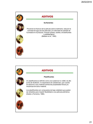 26/02/2010




                       ADITIVOS

                          Surfactantes


Previenen la fractura de la película sobre el alimento, reducen la
 actividad de agua de las películas y la velocidad de pérdida de
humedad en el producto, incluyen grasas, aceites, emulsificantes
                         y polietilenglicol
                      (Baldwin et al., 1995)




                       ADITIVOS

                          Plastificantes

Un plastificante es definido como una sustancia no volátil, de alto
punto de ebullición, no separadora de substancias, que cuando
se adiciona a otro material cambia las propiedades físicas y/o
mecánicas de dicho material .

Los plastificantes son compuestos de baja volatidad que pueden
ser añadidos para impartir flexibilidad a una película polimérica
(Kester y Fennema, 1986).




                                                                             21
 