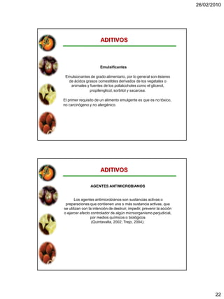 26/02/2010




                       ADITIVOS



                       Emulsificantes

 Emulsionantes de grado alimentario, por lo general son ésteres
  de ácidos grasos comestibles derivados de los vegetales o
   animales y fuentes de los polialcoholes como el glicerol,
              propilenglicol, sorbitol y sacarosa.

El primer requisito de un alimento emulgente es que es no tóxico,
no carcinógeno y no alergénico.




                       ADITIVOS

                 AGENTES ANTIMICROBIANOS


       Los agentes antimicrobianos son sustancias activas o
 preparaciones que contienen una o más sustancia activas, que
se utilizan con la intención de destruir, impedir, prevenir la acción
o ejercer efecto controlador de algún microorganismo perjudicial,
                 por medios químicos o biológicos
                  (Quintavalla, 2002; Trejo, 2004).




                                                                               22
 