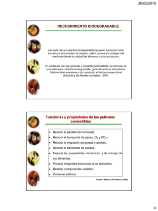 26/02/2010




          RECUBRIMIENTO BIODEGRADABLE




  Las películas y cubiertas biodegradables pueden funcionar como
  barreras a la humedad, al oxígeno, sabor, aroma y/o proteger del
      medio ambiente la calidad del alimento y otros productos.


En contraste con las películas y cubiertas comestibles, la intención de
 una película o cubierta biodegradable, generalmente es reemplazar
    totalmente el empaque u otro producto sintético convencional
                (Krochta y De Mulder-Johnston, 1997).




Funciones y propiedades de las películas
              comestibles


      Reducir la pérdida de humedad.
      Reducir el transporte de gases (O2 y CO2).
      Reducir la migración de grasas y aceites.
      Reducir el transporte de solutos.
      Mejorar las propiedades mecánicas y de manejo de
      los alimentos.
      Proveer integridad estructural a los alimentos.
      Retener componentes volátiles.
      Contener aditivos.
                                            Fuente: Kester y Fennema (1986).




                                                                                       4
 