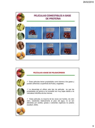 26/02/2010




         PELÍCULAS COMESTIBLES A BASE
                  DE PROTEÍNA




        PELÍCULAS A BASE DE POLISACÁRIDOS




 Estas películas tienen propiedades como barrera a los gases y
pueden adherirse a superficies de frutas y vegetales.


 La desventaja al utilizar este tipo de películas es que las
propiedades de barrera a la humedad son muy bajas debido a la
naturaleza hidrofílica de las mismas.


 Estas películas, la mayoría de las veces son fuertes, de color
claro, resistentes relativamente al paso del agua, no se ven
afectadas por aceites, grasas o solventes orgánicos no polares
(Guilbert, 2005).




                                                                           9
 