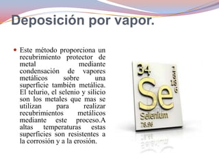 Deposición por vapor.
 Este método proporciona un

recubrimiento protector de
metal
mediante
condensación de vapores
metálicos
sobre
una
superficie también metálica.
El telurio, el selenio y silicio
son los metales que mas se
utilizan
para
realizar
recubrimientos
metálicos
mediante este proceso.A
altas temperaturas estas
superficies son resistentes a
la corrosión y a la erosión.

 