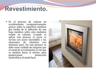 Revestimiento.
 Es el proceso de colocar un

recubrimiento comparativamente
grueso sobre la superficie metálica
por medio de la adhesión de una
hoja metálica sobre otra mediante
rolado en caliente. Cuando se
aplica este proceso el acero se
reviste con acero inoxidable y las
aleaciones de aluminio con
aluminio puro. En este proceso se
debe tener cuidado de asegurar que
el metal de revestimiento es tal que
es anódico hacia el núcleo, para
proporcionar
protección
electrolítica al metal base.

 