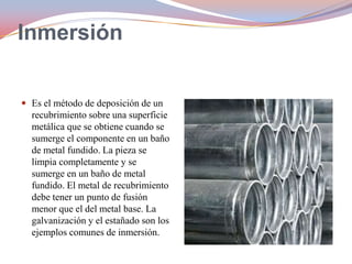 Inmersión
 Es el método de deposición de un

recubrimiento sobre una superficie
metálica que se obtiene cuando se
sumerge el componente en un baño
de metal fundido. La pieza se
limpia completamente y se
sumerge en un baño de metal
fundido. El metal de recubrimiento
debe tener un punto de fusión
menor que el del metal base. La
galvanización y el estañado son los
ejemplos comunes de inmersión.

 