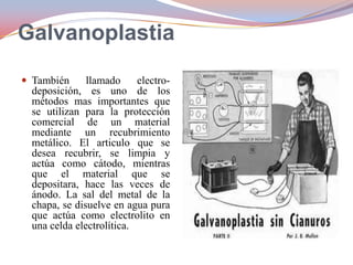 Galvanoplastia
 También

llamado
electrodeposición, es uno de los
métodos mas importantes que
se utilizan para la protección
comercial de un material
mediante un recubrimiento
metálico. El articulo que se
desea recubrir, se limpia y
actúa como cátodo, mientras
que el material que se
depositara, hace las veces de
ánodo. La sal del metal de la
chapa, se disuelve en agua pura
que actúa como electrolito en
una celda electrolítica.

 