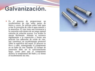 Galvanización.
 Es el proceso de proporcionar un
recubrimiento de zinc sobre partes de
hierro y acero. Se utilizan sobre todo para
evitar la corrosión de vida al agua natural y
la atmosfera. El zinc tiene una resistencia a
la corrosión solo dentro de un rango natural
estrecho de solución acuosa. Los ácidos lo
atacan fácilmente. Además se oscurece
rápidamente a la exposición y forma una
película lisa adherente de oxido de zinc,
que constituye un recubrimiento protector
sobre la superficie del metal. El proceso se
lleva a cabo, sumergiendo el componente
en un baño de zinc fundido. El tiempo de
inmersión debe ser lo suficientemente
largo, como para que el componente
alcance la temperatura del baño y se forme
el recubrimiento de zinc.

 