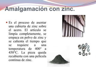 Amalgamación con zinc.
 Es el proceso de asentar

una cubierta de zinc sobre
el acero. El artículo se
limpia completamente, se
empaca en polvo de zinc y
se calienta el tiempo que
se
requiere
a
una
temperatura de 400° a
450°C. La pieza queda
recubierta con una película
continua de zinc.

 