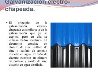 Galvanización electrochapeada.
 El

principio
de
la
galvanización
electrochapeada es similar a la de la
galvanización que ya se
explico, pero en ella se
utilizan baños alcalinos. El
electrolito
consiste
en
cloruro de zinc, sulfato de
zinc o sulfato de amonio
disuelto en agua. El baño de
cianuro consiste en cianuro
de potasio y oxido de zinc
disuelto en agua destilada.

 