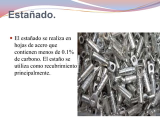 Estañado.
 El estañado se realiza en

hojas de acero que
contienen menos de 0.1%
de carbono. El estaño se
utiliza como recubrimiento
principalmente.

 