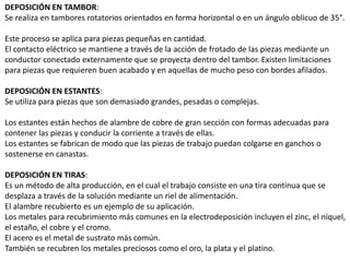 DEPOSICIÓN EN TAMBOR:
Se realiza en tambores rotatorios orientados en forma horizontal o en un ángulo oblicuo de 35°.
Este proceso se aplica para piezas pequeñas en cantidad.
El contacto eléctrico se mantiene a través de la acción de frotado de las piezas mediante un
conductor conectado externamente que se proyecta dentro del tambor. Existen limitaciones
para piezas que requieren buen acabado y en aquellas de mucho peso con bordes afilados.
DEPOSICIÓN EN ESTANTES:
Se utiliza para piezas que son demasiado grandes, pesadas o complejas.
Los estantes están hechos de alambre de cobre de gran sección con formas adecuadas para
contener las piezas y conducir la corriente a través de ellas.
Los estantes se fabrican de modo que las piezas de trabajo puedan colgarse en ganchos o
sostenerse en canastas.
DEPOSICIÓN EN TIRAS:
Es un método de alta producción, en el cual el trabajo consiste en una tira continua que se
desplaza a través de la solución mediante un riel de alimentación.
El alambre recubierto es un ejemplo de su aplicación.
Los metales para recubrimiento más comunes en la electrodeposición incluyen el zinc, el níquel,
el estaño, el cobre y el cromo.
El acero es el metal de sustrato más común.
También se recubren los metales preciosos como el oro, la plata y el platino.
 
