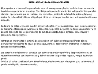 INSTALACIONES PARA GALVANOPLASTÍA
Al proyectar una instalación para electrodeposición o galvanoplastía, se debe tener en cuenta
las distintas operaciones a realizar. Ello obliga a disponer de ambientes independientes, para las
distintas operaciones que se realicen, por ejemplo el sector de pulido debe estar aislado del
sector de cubas electrolíticas, al igual que otros sectores que puedan interferir como fundición o
arenado.
Cada una de estas secciones pueden ser perjudiciales en forma recíproca, pues las emanaciones
de los baños atacan corrosivamente a todos los elementos metálicos existentes en un taller y el
polvillo generado por las operaciones de pulido, desbaste, lijado, pintado, etc., ensucia y
contamina los electrolitos.
También es importante el sistema de ventilación con aspiración forzada para los baños
cianurados y el sistema de aguas de enjuague, para así desechar sin problemas los residuos
tóxicos o contaminantes.
Las paredes no deben estar pintadas con cal ya que produce polvillo y desprendimientos. El
revestimiento debe ser anticorrosivo y deben evitarse las paredes rugosas, ya que acumulan
polvo.
Con los pisos las consideraciones son similares, debiendo existir desagotes para una eventual
pérdida de líquido tóxico o corrosivo.
 