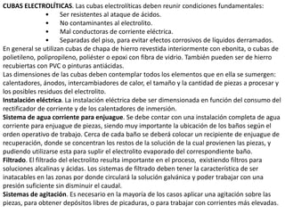 CUBAS ELECTROLÍTICAS. Las cubas electrolíticas deben reunir condiciones fundamentales:
• Ser resistentes al ataque de ácidos.
• No contaminantes al electrolito.
• Mal conductoras de corriente eléctrica.
• Separadas del piso, para evitar efectos corrosivos de líquidos derramados.
En general se utilizan cubas de chapa de hierro revestida interiormente con ebonita, o cubas de
polietileno, polipropileno, poliéster o epoxi con fibra de vidrio. También pueden ser de hierro
recubiertas con PVC o pinturas antiácidas.
Las dimensiones de las cubas deben contemplar todos los elementos que en ella se sumergen:
calentadores, ánodos, intercambiadores de calor, el tamaño y la cantidad de piezas a procesar y
los posibles residuos del electrolito.
Instalación eléctrica. La instalación eléctrica debe ser dimensionada en función del consumo del
rectificador de corriente y de los calentadores de inmersión.
Sistema de agua corriente para enjuague. Se debe contar con una instalación completa de agua
corriente para enjuague de piezas, siendo muy importante la ubicación de los baños según el
orden operativo de trabajo. Cerca de cada baño se deberá colocar un recipiente de enjuague de
recuperación, donde se concentran los restos de la solución de la cual provienen las piezas, y
pudiendo utilizarse esta para suplir el electrolito evaporado del correspondiente baño.
Filtrado. El filtrado del electrolito resulta importante en el proceso, existiendo filtros para
soluciones alcalinas y ácidas. Los sistemas de filtrado deben tener la característica de ser
inatacables en las zonas por donde circulará la solución galvánica y poder trabajar con una
presión suficiente sin disminuir el caudal.
Sistemas de agitación. Es necesario en la mayoría de los casos aplicar una agitación sobre las
piezas, para obtener depósitos libres de picaduras, o para trabajar con corrientes más elevadas.
 