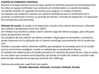 FUENTES DE CORRIENTE CONTINUA.
Proveen la energía eléctrica necesaria para realizar los distintos procesos de electrodeposición.
Se utiliza un equipo rectificador que consta de un transformador y un puente de diodos,
incluyendo también un regulador de tensión para asegurar un voltaje constante.
Los equipos más modernos cuentan con sistemas electrónicos para la rectificación de la
corriente, el control de la misma, la variación de tensión, el tiempo de exposición y la regulación
de la temperatura del electrolito.
Métodos de secado. El secado es la etapa final y resulta crítico dentro del proceso, utilizando
aire caliente a temperatura entre 70 a 120ºC.
Un método muy sencillo es utilizar aserrín caliente luego del último enjuague, pero sólo para
piezas de geometría sencilla.
Los secadores de aire caliente son lentos y tienden a dejar gotas en los bordes, su eficiencia
puede mejorarse con la utilización de un sistema centrífugo conjuntamente con el secado por
aire.
También se pueden utilizar solventes volátiles para desplazar la humedad, pero al no cumplir
con las restricciones ecológicas, resulta un método que va quedando en desuso.
El método más moderno para el secado consiste en la inyección de pulsos de aire. Esto se realiza
en una cabina que contiene varias boquillas por donde se insufla aire caliente a presión cada
determinado intervalo de tiempo que oscila de 20 a 100mseg.
Sistemas de protección superficial más usados:
Zincado, Niquelado, Cobreado, Cromado, Estañado, Dorado.
 