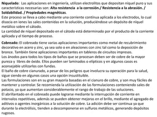 Niquelado: Las aplicaciones en ingeniería, utilizan electrolitos que depositan níquel puro y sus
características necesarias son: Alta resistencia a la corrosión./ Resistencia a la abrasión. /
Soldabilidad. / Propiedades magnéticas.
Este proceso se lleva a cabo mediante una corriente contínua aplicada a los electrodos, lo cual
disocia en iones las sales contenidas en la solución, produciéndose un depósito de níquel
metálico sobre el cátodo.
La cantidad de níquel depositado en el cátodo está determinado por el producto de la corriente
aplicada y el tiempo de proceso.
Cobreado: El cobreado tiene varias aplicaciones importantes como metal de recubrimiento
decorativo en acero y zinc, ya sea solo o en aleaciones con zinc tal como la deposición de
bronce. También tiene aplicaciones importantes en tableros de circuitos impresos.
Los ánodos para todos los tipos de baños que se procesan deben ser de cobre de la mayor
pureza y libres de óxido. Ellos pueden ser laminados o elípticos y en algunos casos es
aconsejable utilizarlos con fundas.
El baño de cobre cianurado, a pesar de los peligros que involucra su operación para la salud,
sigue siendo en algunos casos una opción insustituible.
Las formulaciones son en su gran mayoría basadas en el cianuro de cobre, y son muy fáciles de
mantener y controlar. Se recomienda la utilización de las formulaciones conteniendo sales de
potasio, ya que aumentan considerablemente el rango de trabajo de las soluciones.
El abrillantado en el cobreado puede lograrse mediante la interrupción de corriente en
intervalos repetitivos, además se pueden obtener mejoras en el brillo, mediante el agregado de
aditivos o agentes inorgánicos a la solución de cobre. La adición debe ser continua ya que
durante la electrólisis, tienden a descomponerse en sulfuros metálicos, generando depósitos
rugosos.
 