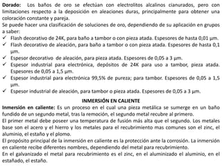 Dorado: Los baños de oro se efectúan con electrolitos alcalinos cianurados, pero con
limitaciones respecto a la deposición en aleaciones duras, principalmente para obtener una
coloración constante y pareja.
Se puede hacer una clasificación de soluciones de oro, dependiendo de su aplicación en grupos
a saber:
 Flash decorativo de 24K, para baño a tambor o con pieza atada. Espesores de hasta 0,01 μm.
 Flash decorativo de aleación, para baño a tambor o con pieza atada. Espesores de hasta 0,1
μm.
 Espesor decorativo de aleación, para pieza atada. Espesores de 0,05 a 3 μm.
 Espesor industrial para electrónica, depósitos de 24K para uso a tambor, pieza atada.
Espesores de 0,05 a 1,5 μm.
 Espesor industrial para electrónica 99,5% de pureza; para tambor. Espesores de 0,05 a 1,5
μm.
 Espesor industrial de aleación, para tambor o pieza atada. Espesores de 0,05 a 3 μm.
INMERSIÓN EN CALIENTE
Inmersión en caliente: Es un proceso en el cual una pieza metálica se sumerge en un baño
fundido de un segundo metal, tras la remoción, el segundo metal recubre al primero.
El primer metal debe poseer una temperatura de fusión más alta que el segundo. Los metales
base son el acero y el hierro y los metales para el recubrimiento mas comunes son el zinc, el
aluminio, el estaño y el plomo.
El propósito principal de la inmersión en caliente es la protección ante la corrosión. La inmersión
en caliente recibe diferentes nombres, dependiendo del metal para recubrimiento.
En el galvanizado el metal para recubrimiento es el zinc, en el aluminizado el aluminio, en el
estañado, el estaño.
 