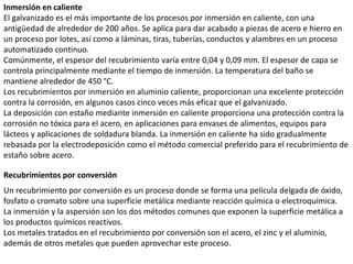 Inmersión en caliente
El galvanizado es el más importante de los procesos por inmersión en caliente, con una
antigüedad de alrededor de 200 años. Se aplica para dar acabado a piezas de acero e hierro en
un proceso por lotes, así como a láminas, tiras, tuberías, conductos y alambres en un proceso
automatizado continuo.
Comúnmente, el espesor del recubrimiento varía entre 0,04 y 0,09 mm. El espesor de capa se
controla principalmente mediante el tiempo de inmersión. La temperatura del baño se
mantiene alrededor de 450 °C.
Los recubrimientos por inmersión en aluminio caliente, proporcionan una excelente protección
contra la corrosión, en algunos casos cinco veces más eficaz que el galvanizado.
La deposición con estaño mediante inmersión en caliente proporciona una protección contra la
corrosión no tóxica para el acero, en aplicaciones para envases de alimentos, equipos para
lácteos y aplicaciones de soldadura blanda. La inmersión en caliente ha sido gradualmente
rebasada por la electrodeposición como el método comercial preferido para el recubrimiento de
estaño sobre acero.
Recubrimientos por conversión
Un recubrimiento por conversión es un proceso donde se forma una película delgada de óxido,
fosfato o cromato sobre una superficie metálica mediante reacción química o electroquímica.
La inmersión y la aspersión son los dos métodos comunes que exponen la superficie metálica a
los productos químicos reactivos.
Los metales tratados en el recubrimiento por conversión son el acero, el zinc y el aluminio,
además de otros metales que pueden aprovechar este proceso.
 
