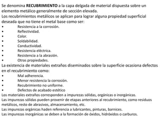 Se denomina RECUBRIMIENTO a la capa delgada de material dispuesta sobre un
elemento metálico generalmente de sección elevada.
Los recubrimientos metálicos se aplican para lograr alguna propiedad superficial
deseada que no tiene el metal base como ser:
• Resistencia a la corrosión.
• Reflectividad.
• Color.
• Soldabilidad.
• Conductividad.
• Resistencia eléctrica.
• Resistencia a la abrasión.
• Otras propiedades.
La existencia de materiales extraños diseminados sobre la superficie ocasiona defectos
en el recubrimiento como:
• Mal adherencia.
• Menor resistencia la corrosión.
• Recubrimiento no uniforme.
• Defectos de acabado estético
Los materiales extraños corresponden a impurezas sólidas, orgánicas o inorgánicas.
Las impurezas sólidas pueden provenir de etapas anteriores al recubrimiento, como residuos
metálicos, resto de abrasivos, almacenamiento, etc.
Las impurezas orgánicas haden referencia a lubricantes, pinturas, barnices.
Las impurezas inorgánicas se deben a la formación de óxidos, hidróxidos o carburos.
 