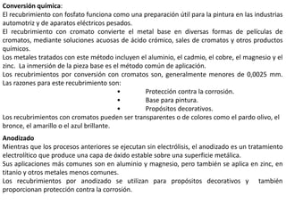 Conversión química:
El recubrimiento con fosfato funciona como una preparación útil para la pintura en las industrias
automotriz y de aparatos eléctricos pesados.
El recubrimiento con cromato convierte el metal base en diversas formas de películas de
cromatos, mediante soluciones acuosas de ácido crómico, sales de cromatos y otros productos
químicos.
Los metales tratados con este método incluyen el aluminio, el cadmio, el cobre, el magnesio y el
zinc. La inmersión de la pieza base es el método común de aplicación.
Los recubrimientos por conversión con cromatos son, generalmente menores de 0,0025 mm.
Las razones para este recubrimiento son:
• Protección contra la corrosión.
• Base para pintura.
• Propósitos decorativos.
Los recubrimientos con cromatos pueden ser transparentes o de colores como el pardo olivo, el
bronce, el amarillo o el azul brillante.
Anodizado
Mientras que los procesos anteriores se ejecutan sin electrólisis, el anodizado es un tratamiento
electrolítico que produce una capa de óxido estable sobre una superficie metálica.
Sus aplicaciones más comunes son en aluminio y magnesio, pero también se aplica en zinc, en
titanio y otros metales menos comunes.
Los recubrimientos por anodizado se utilizan para propósitos decorativos y también
proporcionan protección contra la corrosión.
 