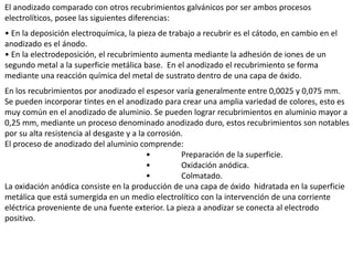 El anodizado comparado con otros recubrimientos galvánicos por ser ambos procesos
electrolíticos, posee las siguientes diferencias:
• En la deposición electroquímica, la pieza de trabajo a recubrir es el cátodo, en cambio en el
anodizado es el ánodo.
• En la electrodeposición, el recubrimiento aumenta mediante la adhesión de iones de un
segundo metal a la superficie metálica base. En el anodizado el recubrimiento se forma
mediante una reacción química del metal de sustrato dentro de una capa de óxido.
En los recubrimientos por anodizado el espesor varía generalmente entre 0,0025 y 0,075 mm.
Se pueden incorporar tintes en el anodizado para crear una amplia variedad de colores, esto es
muy común en el anodizado de aluminio. Se pueden lograr recubrimientos en aluminio mayor a
0,25 mm, mediante un proceso denominado anodizado duro, estos recubrimientos son notables
por su alta resistencia al desgaste y a la corrosión.
El proceso de anodizado del aluminio comprende:
• Preparación de la superficie.
• Oxidación anódica.
• Colmatado.
La oxidación anódica consiste en la producción de una capa de óxido hidratada en la superficie
metálica que está sumergida en un medio electrolítico con la intervención de una corriente
eléctrica proveniente de una fuente exterior. La pieza a anodizar se conecta al electrodo
positivo.
 