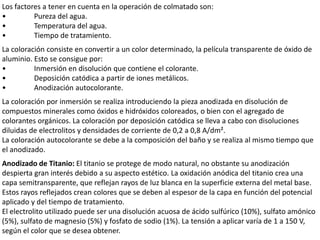 Los factores a tener en cuenta en la operación de colmatado son:
• Pureza del agua.
• Temperatura del agua.
• Tiempo de tratamiento.
La coloración consiste en convertir a un color determinado, la película transparente de óxido de
aluminio. Esto se consigue por:
• Inmersión en disolución que contiene el colorante.
• Deposición catódica a partir de iones metálicos.
• Anodización autocolorante.
La coloración por inmersión se realiza introduciendo la pieza anodizada en disolución de
compuestos minerales como óxidos e hidróxidos coloreados, o bien con el agregado de
colorantes orgánicos. La coloración por deposición catódica se lleva a cabo con disoluciones
diluidas de electrolitos y densidades de corriente de 0,2 a 0,8 A/dm².
La coloración autocolorante se debe a la composición del baño y se realiza al mismo tiempo que
el anodizado.
Anodizado de Titanio: El titanio se protege de modo natural, no obstante su anodización
despierta gran interés debido a su aspecto estético. La oxidación anódica del titanio crea una
capa semitransparente, que reflejan rayos de luz blanca en la superficie externa del metal base.
Estos rayos reflejados crean colores que se deben al espesor de la capa en función del potencial
aplicado y del tiempo de tratamiento.
El electrolito utilizado puede ser una disolución acuosa de ácido sulfúrico (10%), sulfato amónico
(5%), sulfato de magnesio (5%) y fosfato de sodio (1%). La tensión a aplicar varía de 1 a 150 V,
según el color que se desea obtener.
 