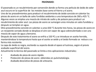 PAVONADO:
El pavonado es un recubrimiento por conversión donde se forma una película de óxido de color
azul oscuro en la superficie de los metales base como el hierro y el acero.
Uno de los procedimientos para producir el recubrimiento de óxido consiste en calentar las
piezas de acero en un baño de sales fundidas oxidantes a una temperatura de 260 a 425 °C.
Algunas veces se emplea una mezcla de nitrato de sodio y de potasio para producir un
recubrimiento de color azul. Las piezas de acero se sumergen unos minutos en sales fundidas y
después se templan en agua.
Otro procedimiento consiste en calentar a unos 650 °C durante tres horas, las piezas de acero en
un recipiente cerrado donde se desplaza el aire con vapor de agua sobrecalentado o con una
mezcla de vapor de agua y benceno.
Después de este tratamiento el acero se enfría a 150 ºC y se introduce en aceite hervido,
manteniéndose la temperatura hasta que el aceite se oxide y el óxido formado se reduce a su
forma más resistente.
La capa de óxido es negra, oscilando su aspecto desde el opaco al lustroso, según el previo
acabado superficial del acero.
Actualmente la técnica del pavonado se limita a tres aplicaciones industriales:
• Acabado de pieza de acero rápido.
• Protección de piezas de acero obtenidas en pulvimetalúrgia.
• Acabado decorativo de piezas de artesanía.
 