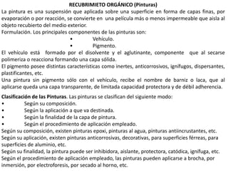 RECUBRIMIETO ORGÁNICO (Pinturas)
La pintura es una suspensión que aplicada sobre una superficie en forma de capas finas, por
evaporación o por reacción, se convierte en una película más o menos impermeable que aisla al
objeto recubierto del medio exterior.
Formulación. Los principales componentes de las pinturas son:
• Vehículo.
• Pigmento.
El vehículo está formado por el disolvente y el aglutinante, componente que al secarse
polimeriza o reacciona formando una capa sólida.
El pigmento posee distintas características como inertes, anticorrosivos, ignífugos, dispersantes,
plastificantes, etc.
Una pintura sin pigmento sólo con el vehículo, recibe el nombre de barniz o laca, que al
aplicarse queda una capa transparente, de limitada capacidad protectora y de débil adherencia.
Clasificación de las Pinturas. Las pinturas se clasifican del siguiente modo:
• Según su composición.
• Según la aplicación a que va destinada.
• Según la finalidad de la capa de pintura.
• Según el procedimiento de aplicación empleado.
Según su composición, existen pinturas epoxi, pinturas al agua, pinturas antiincrustantes, etc.
Según su aplicación, existen pinturas anticorrosivas, decorativas, para superficies férreas, para
superficies de aluminio, etc.
Según su finalidad, la pintura puede ser inhibidora, aislante, protectora, catódica, ignífuga, etc.
Según el procedimiento de aplicación empleado, las pinturas pueden aplicarse a brocha, por
inmersión, por electroforesis, por secado al horno, etc.
 