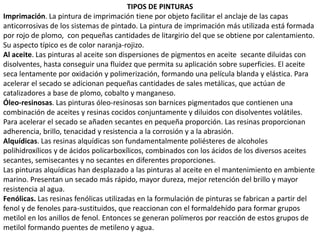 TIPOS DE PINTURAS
Imprimación. La pintura de imprimación tiene por objeto facilitar el anclaje de las capas
anticorrosivas de los sistemas de pintado. La pintura de imprimación más utilizada está formada
por rojo de plomo, con pequeñas cantidades de litargirio del que se obtiene por calentamiento.
Su aspecto típico es de color naranja-rojizo.
Al aceite. Las pinturas al aceite son dispersiones de pigmentos en aceite secante diluidas con
disolventes, hasta conseguir una fluidez que permita su aplicación sobre superficies. El aceite
seca lentamente por oxidación y polimerización, formando una película blanda y elástica. Para
acelerar el secado se adicionan pequeñas cantidades de sales metálicas, que actúan de
catalizadores a base de plomo, cobalto y manganeso.
Óleo-resinosas. Las pinturas óleo-resinosas son barnices pigmentados que contienen una
combinación de aceites y resinas cocidos conjuntamente y diluidos con disolventes volátiles.
Para acelerar el secado se añaden secantes en pequeña proporción. Las resinas proporcionan
adherencia, brillo, tenacidad y resistencia a la corrosión y a la abrasión.
Alquídicas. Las resinas alquídicas son fundamentalmente poliésteres de alcoholes
polihidroxílicos y de ácidos policarboxílicos, combinados con los ácidos de los diversos aceites
secantes, semisecantes y no secantes en diferentes proporciones.
Las pinturas alquídicas han desplazado a las pinturas al aceite en el mantenimiento en ambiente
marino. Presentan un secado más rápido, mayor dureza, mejor retención del brillo y mayor
resistencia al agua.
Fenólicas. Las resinas fenólicas utilizadas en la formulación de pinturas se fabrican a partir del
fenol y de fenoles para-sustituidos, que reaccionan con el formaldehído para formar grupos
metilol en los anillos de fenol. Entonces se generan polímeros por reacción de estos grupos de
metilol formando puentes de metileno y agua.
 