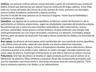 Vinílicas. Las pinturas vinílicas utilizan resinas formadas a partir de monómeros que contienen
dobles enlaces que polimerizan por adición lineal en moléculas de largas cadenas. Entre éstas
están las resinas derivadas del cloruro de vinilo, acetato de vinilo, estireno y sus derivados,
cloruro vinílico, butadieno, acrilonitrilo y ésteres acrílicos.
Durante el secado de estas pinturas no se necesita el oxígeno. Tienen buena flexibilidad y
resistencia a la abrasión.
Epoxídicas. Los ligantes de las pinturas epoxídicas se fabrican a partir del bistenol A y de la
epiclohidrina en distintas proporciones, según las propiedades esperadas del producto acabado.
No polimerizan por sí solas sino que necesitan catalizadores, tales como aminas, resinas
amínicas, poliamidas, ácidos grasos y resinas fenólicas. El peso molecular más elevado está
unido generalmente con una mayor tenacidad y resistencia a la abrasión, humedad y ataque
químico, pero con poder de disolución más bajo y menos contenido de sólidos a la viscosidad de
aplicación.
Brea-epoxy. Las pinturas de brea-epoxy están constituidas por una mezcla de resinas epoxídicas
y de asfalto o brea de hulla, capaz de curar dando una textura altamente reticulada.
Tienen buena resistencia al agua, incluso a temperaturas elevadas, buena adherencia y buena
resistencia química a los ácidos y sales. Además se suelen conseguir elevados espesores con
pocas capas de pintura. El principal inconveniente es que sólo se fabrican en colores oscuros.
Poliuretano. Este tipo de pintura se emplea en algún producto químico que se utilizan en la
fabricación de plásticos, fibras sintéticas y espumas. Posee dos componentes principales que
una vez mezclados reaccionan entre sí, formando una tenaz masa de material plástico. Tiene
buena resistencia química a los ácidos y a los hidrocarburos.
 
