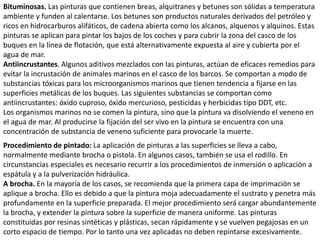 Bituminosas. Las pinturas que contienen breas, alquitranes y betunes son sólidas a temperatura
ambiente y funden al calentarse. Los betunes son productos naturales derivados del petróleo y
ricos en hidrocarburos alifáticos, de cadena abierta como los alcanos, alquenos y alquinos. Estas
pinturas se aplican para pintar los bajos de los coches y para cubrir la zona del casco de los
buques en la línea de flotación, que está alternativamente expuesta al aire y cubierta por el
agua de mar.
Antiincrustantes. Algunos aditivos mezclados con las pinturas, actúan de eficaces remedios para
evitar la incrustación de animales marinos en el casco de los barcos. Se comportan a modo de
substancias tóxicas para los microorganismos marinos que tienen tendencia a fijarse en las
superficies metálicas de los buques. Las siguientes substancias se comportan como
antiincrustantes: óxido cuproso, óxido mercurioso, pesticidas y herbicidas tipo DDT, etc.
Los organismos marinos no se comen la pintura, sino que la pintura va disolviendo el veneno en
el agua de mar. Al producirse la fijación del ser vivo en la pintura se encuentra con una
concentración de substancia de veneno suficiente para provocarle la muerte.
Procedimiento de pintado: La aplicación de pinturas a las superficies se lleva a cabo,
normalmente mediante brocha o pistola. En algunos casos, también se usa el rodillo. En
circunstancias especiales es necesario recurrir a los procedimientos de inmersión o aplicación a
espátula y a la pulverización hidráulica.
A brocha. En la mayoría de los casos, se recomienda que la primera capa de imprimación se
aplique a brocha. Ello es debido a que la pintura moja adecuadamente el sustrato y penetra más
profundamente en la superficie preparada. El mejor procedimiento será cargar abundantemente
la brocha, y extender la pintura sobre la superficie de manera uniforme. Las pinturas
constituidas por resinas sintéticas y plásticas, secan rápidamente y se vuelven pegajosas en un
corto espacio de tiempo. Por lo tanto una vez aplicadas no deben repintarse excesivamente.
 
