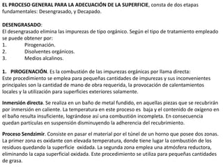 EL PROCESO GENERAL PARA LA ADECUACIÓN DE LA SUPERFICIE, consta de dos etapas
fundamentales: Desengrasado, y Decapado.
DESENGRASADO:
El desengrasado elimina las impurezas de tipo orgánico. Según el tipo de tratamiento empleado
se puede obtener por:
1. Pirogenación.
2. Disolventes orgánicos.
3. Medios alcalinos.
1. PIROGENACIÓN. Es la combustión de las impurezas orgánicas por llama directa:
Este procedimiento se emplea para pequeñas cantidades de impurezas y sus inconvenientes
principales son la cantidad de mano de obra requerida, la provocación de calentamientos
locales y la utilización para superficies exteriores solamente.
Inmersión directa. Se realiza en un baño de metal fundido, en aquellas piezas que se recubrirán
por inmersión en caliente. La temperatura en este proceso es baja y el contenido de oxígeno en
el baño resulta insuficiente, lográndose así una combustión incompleta. En consecuencia
quedan partículas en suspensión disminuyendo la adherencia del recubrimiento.
Proceso Sendzimir. Consiste en pasar el material por el túnel de un horno que posee dos zonas.
La primer zona es oxidante con elevada temperatura, donde tiene lugar la combustión de los
residuos quedando la superficie oxidada. La segunda zona emplea una atmósfera reductora,
eliminando la capa superficial oxidada. Este procedimiento se utiliza para pequeñas cantidades
de grasa.
 