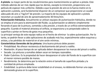 A pistola. La mayor parte de los recubrimientos para mantenimiento se aplican a pistola. Este
método además de ser más rápido que los demás, excepto la inmersión, proporciona una
película de espesor más uniforme. Debido a que la presión de aire es la fuerza motriz en la
aplicación a pistola, será fundamental disponer de un compresor que proporcione un caudal
adecuado de aire a 7 kg/cm² de presión. La mayoría de los equipos de aplicación a pistola
necesitan un caudal de aire de aproximadamente 30 litros/min.
Pulverización hidráulica. Actualmente se utilizan equipos de pulverización hidráulica, donde no
se emplea el aire para la atomización del fluído. La pulverización se obtiene simplemente
forzando el paso de la pintura, sometida a alta presión, a través de un orificio extremadamente
pequeño. Cuando el material atraviesa el orificio, se expansiona y es proyectado sobre la
superficie a pintar en forma de gotas muy pequeñas.
La principal ventaja de este equipo radica en el hecho de eliminar la sobre-pulverización. Por lo
tanto, se podrán llevar a cabo aplicaciones de acabado más liso, especialmente sobre esquinas y
aristas, y las pérdidas de material en el aire serán mínimas.
Características Generales de las pinturas. Una buena pintura debe poseer:
• Pintabilidad. No ofrecer resistencia al deslizamiento del pincel o rodillo.
• Nivelación. Al poco tiempo de ser aplicada deben desaparecer las marcas del pincel o rodillo.
• Secado. Las pinturas y esmaltes deben secar en tiempos razonables.
• Poder Cubritivo. Es la propiedad de hacer desaparecer el color del fondo de la superficie con
el menor número posible de manos.
• Rendimiento. Se determina por la relación entre el tamaño de superficie pintada y la
cantidad de pintura empleada.
• Estabilidad. La pintura debe tener estabilidad en el envase, no debiendo formar una capa
demasiado gruesa en la superficie.
 