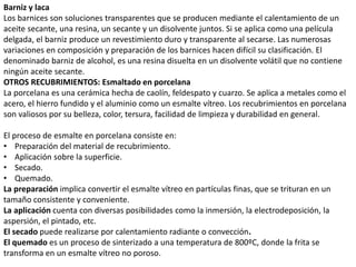 Barniz y laca
Los barnices son soluciones transparentes que se producen mediante el calentamiento de un
aceite secante, una resina, un secante y un disolvente juntos. Si se aplica como una película
delgada, el barniz produce un revestimiento duro y transparente al secarse. Las numerosas
variaciones en composición y preparación de los barnices hacen difícil su clasificación. El
denominado barniz de alcohol, es una resina disuelta en un disolvente volátil que no contiene
ningún aceite secante.
OTROS RECUBRIMIENTOS: Esmaltado en porcelana
La porcelana es una cerámica hecha de caolín, feldespato y cuarzo. Se aplica a metales como el
acero, el hierro fundido y el aluminio como un esmalte vítreo. Los recubrimientos en porcelana
son valiosos por su belleza, color, tersura, facilidad de limpieza y durabilidad en general.
El proceso de esmalte en porcelana consiste en:
• Preparación del material de recubrimiento.
• Aplicación sobre la superficie.
• Secado.
• Quemado.
La preparación implica convertir el esmalte vítreo en partículas finas, que se trituran en un
tamaño consistente y conveniente.
La aplicación cuenta con diversas posibilidades como la inmersión, la electrodeposición, la
aspersión, el pintado, etc.
El secado puede realizarse por calentamiento radiante o convección.
El quemado es un proceso de sinterizado a una temperatura de 800ºC, donde la frita se
transforma en un esmalte vítreo no poroso.
 