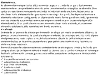 Electroforesis.
Es el movimiento de partículas eléctricamente cargadas a través de un gas o líquido como
resultado de un campo eléctrico formado entre unos electrodos sumergidos en el medio. Si se
aplica una tensión entre un par de electrodos introducidos en la emulsión, las partículas se
desplazan hacia el electrodo de signo opuesto a su carga. Las partículas depositadas sobre el
electrodo se fusionan configurando un objeto con la misma forma que el electrodo. Igualmente
muchas piezas de automóviles se recubren de pintura mediante un proceso de deposición
electroforética. Si las partículas en suspensión se desplazan hacia el cátodo, el proceso se
denomina cataforesis, si lo hacen hacia el ánodo anaforesis.
Cataforesis.
Se trata de un proceso de pintado por inmersión en el que por medio de corriente eléctrica, se
provoca un desplazamiento de partículas de pintura dentro de un campo eléctrico hacia el polo
de signo opuesto, hasta la pieza a recubrir situada en el cátodo. La película de pintura es
uniforme incluso en interiores aportando una gran protección anticorrosiva y resistencia a
deformaciones mecánicas.
Previo al proceso la cadena se somete a un tratamiento de desengrase, lavado y fosfatado que
asegure el anclaje de la pintura sobre el metal. La cadena pasa a continuación por un horno que
facilita la polimeración correcta, garantizando así las prestaciones de la pintura. Ventajas de la
cataforesis:
 Insuperable tratamiento anticorrosivo.
 Alta resistencia a la abrasión.
 Bajo factor contaminante.
 Excelente acabado.
 Alta capacidad de producción.
 Alta eficiencia
 