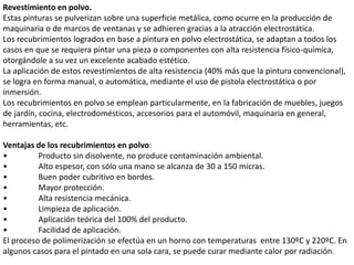 Revestimiento en polvo.
Estas pinturas se pulverizan sobre una superficie metálica, como ocurre en la producción de
maquinaria o de marcos de ventanas y se adhieren gracias a la atracción electrostática.
Los recubrimientos logrados en base a pintura en polvo electrostática, se adaptan a todos los
casos en que se requiera pintar una pieza o componentes con alta resistencia físico-química,
otorgándole a su vez un excelente acabado estético.
La aplicación de estos revestimientos de alta resistencia (40% más que la pintura convencional),
se logra en forma manual, o automática, mediante el uso de pistola electrostática o por
inmersión.
Los recubrimientos en polvo se emplean particularmente, en la fabricación de muebles, juegos
de jardín, cocina, electrodomésticos, accesorios para el automóvil, maquinaria en general,
herramientas, etc.
Ventajas de los recubrimientos en polvo:
• Producto sin disolvente, no produce contaminación ambiental.
• Alto espesor, con sólo una mano se alcanza de 30 a 150 micras.
• Buen poder cubritivo en bordes.
• Mayor protección.
• Alta resistencia mecánica.
• Limpieza de aplicación.
• Aplicación teórica del 100% del producto.
• Facilidad de aplicación.
El proceso de polimerización se efectúa en un horno con temperaturas entre 130ºC y 220ºC. En
algunos casos para el pintado en una sola cara, se puede curar mediante calor por radiación.
 