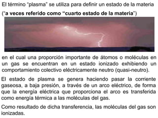 El término “plasma” se utiliza para definir un estado de la materia
(“a veces referido como “cuarto estado de la materia”)
en el cual una proporción importante de átomos o moléculas en
un gas se encuentran en un estado ionizado exhibiendo un
comportamiento colectivo eléctricamente neutro (quasi-neutro).
El estado de plasma se genera haciendo pasar la corriente
gaseosa, a baja presión, a través de un arco eléctrico, de forma
que la energía eléctrica que proporciona el arco es transferida
como energía térmica a las moléculas del gas.
Como resultado de dicha transferencia, las moléculas del gas son
ionizadas.
 