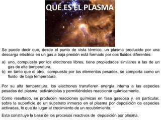 Se puede decir que, desde el punto de vista térmico, un plasma producido por una
descarga eléctrica en un gas a baja presión está formado por dos fluidos diferentes:
a) uno, compuesto por los electrones libres, tiene propiedades similares a las de un
gas de alta temperatura,
b) en tanto que el otro, compuesto por los elementos pesados, se comporta como un
fluido de baja temperatura.
Por su alta temperatura, los electrones transfieren energía interna a las especies
pesadas del plasma, activándolas y permitiéndoles reaccionar químicamente.
Como resultado, se producen reacciones químicas en fase gaseosa y, en particular,
sobre la superficie de un substrato inmerso en el plasma por deposición de especies
activadas, lo que da lugar al crecimiento de un recubrimiento.
Esta constituye la base de los procesos reactivos de deposición por plasma.
 
