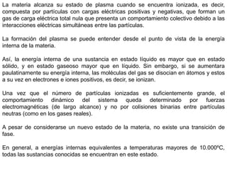 La materia alcanza su estado de plasma cuando se encuentra ionizada, es decir,
compuesta por partículas con cargas eléctricas positivas y negativas, que forman un
gas de carga eléctrica total nula que presenta un comportamiento colectivo debido a las
interacciones eléctricas simultáneas entre las partículas.
La formación del plasma se puede entender desde el punto de vista de la energía
interna de la materia.
Así, la energía interna de una sustancia en estado líquido es mayor que en estado
sólido, y en estado gaseoso mayor que en líquido. Sin embargo, si se aumentara
paulatinamente su energía interna, las moléculas del gas se disocian en átomos y estos
a su vez en electrones e iones positivos, es decir, se ionizan.
Una vez que el número de partículas ionizadas es suficientemente grande, el
comportamiento dinámico del sistema queda determinado por fuerzas
electromagnéticas (de largo alcance) y no por colisiones binarias entre partículas
neutras (como en los gases reales).
A pesar de considerarse un nuevo estado de la materia, no existe una transición de
fase.
En general, a energías internas equivalentes a temperaturas mayores de 10.000ºC,
todas las sustancias conocidas se encuentran en este estado.
 