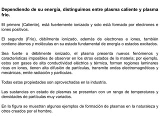 Dependiendo de su energía, distinguimos entre plasma caliente y plasma
frío.
El primero (Caliente), está fuertemente ionizado y solo está formado por electrones e
iones positivos.
El segundo (Frío), débilmente ionizado, además de electrones e iones, también
contiene átomos y moléculas en su estado fundamental de energía o estados excitados.
Sea fuerte o débilmente ionizado, el plasma presenta nuevos fenómenos y
características imposibles de observar en los otros estados de la materia; por ejemplo,
estos son gases de alta conductividad eléctrica y térmica, forman regiones laminares
ricas en iones, tienen alta difusión de partículas, transmite ondas electromagnéticas y
mecánicas, emite radiación y partículas.
Todas estas propiedades son aprovechadas en la industria.
Las sustancias en estado de plasmas se presentan con un rango de temperaturas y
densidades de partículas muy variados.
En la figura se muestran algunos ejemplos de formación de plasmas en la naturaleza y
otros creados por el hombre.
 