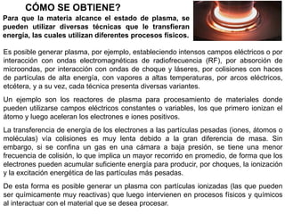CÓMO SE OBTIENE?
Para que la materia alcance el estado de plasma, se
pueden utilizar diversas técnicas que le transfieran
energía, las cuales utilizan diferentes procesos físicos.
Es posible generar plasma, por ejemplo, estableciendo intensos campos eléctricos o por
interacción con ondas electromagnéticas de radiofrecuencia (RF), por absorción de
microondas, por interacción con ondas de choque y láseres, por colisiones con haces
de partículas de alta energía, con vapores a altas temperaturas, por arcos eléctricos,
etcétera, y a su vez, cada técnica presenta diversas variantes.
Un ejemplo son los reactores de plasma para procesamiento de materiales donde
pueden utilizarse campos eléctricos constantes o variables, los que primero ionizan el
átomo y luego aceleran los electrones e iones positivos.
La transferencia de energía de los electrones a las partículas pesadas (iones, átomos o
moléculas) vía colisiones es muy lenta debido a la gran diferencia de masa. Sin
embargo, si se confina un gas en una cámara a baja presión, se tiene una menor
frecuencia de colisión, lo que implica un mayor recorrido en promedio, de forma que los
electrones pueden acumular suficiente energía para producir, por choques, la ionización
y la excitación energética de las partículas más pesadas.
De esta forma es posible generar un plasma con partículas ionizadas (las que pueden
ser químicamente muy reactivas) que luego intervienen en procesos físicos y químicos
al interactuar con el material que se desea procesar.
 