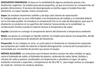 DISOLVENTES ORGÁNICOS. Se basa en la solubilidad de algunos productos grasos a los
disolventes orgánicos. Se emplea para piezas pequeñas, ya que se encarece en componentes de
grandes dimensiones. El proceso de desengrasado se clasifica según el estado físico del
disolvente, en vapor, líquido, mixto y proyección.
Vapor: Se emplean disolventes volátiles y de bajo calor latente de vaporización.
Es indispensable que no sean inflamables a las temperaturas de trabajo y su toxicidad deberá
ser lo más baja posible. Se introduce el componente frío en la cuba de desengrase, para que el
disolvente se condense en la superficie del material, favoreciendo así la solubilidad. La
condensación finaliza cuando el material alcanza la temperatura de vapor.
Líquido: Consiste en sumergir el componente dentro del disolvente a temperatura ambiente.
Mixto: Las piezas se sumergen en líquido caliente. Se emplea para piezas muy pequeñas, donde
se alcanza la temperatura de ebullición del disolvente.
Proyección: En los trabajos en serie, se suele aplicar el disolvente en instalaciones especiales
que proyectan por medio de tuberías el líquido desengrasante. La fuerza de la proyección es
comandada por una bomba de presión que posee el equipo.
MEDIOS ALCALINOS: Las soluciones para limpieza alcalina constan de sales solubles en agua,
como el hidróxido de sodio, el hidróxido de potasio, carbonato de sodio, bórax, fosfatos y
silicatos de sodio y potasio, combinados con dispersantes y alisadores en agua. Se aplica
mediante inmersión o aspersión, a temperaturas de 50 a 90 °C, para luego realizar un enjuague
de modo de remover los residuos alcalinos.
 