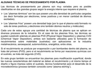ALGUNAS TÉCNICAS DE PROCESAMIENTO POR PLASMA
Las técnicas de procesamiento por plasma son muy variadas pero es posible
clasificarlas en dos grandes grupos según la energía interna que requiere el plasma.
 Los “plasmas térmicos” son los que poseen una alta densidad de partículas cargadas
(es decir formadas por electrones, iones positivos y en menor cantidad de átomos
excitados).
 Los “plasmas fríos” poseen una densidad baja (por lo que el plasma está formado no
solo de iones positivos y electrones sino también átomos neutros y moléculas).
Cada uno de estos agrupa una cantidad de técnicas de plasma que se aplican en
diversos procesos de la industria. En el caso de los plasmas fríos, las técnicas se
pueden subdividir además en plasmas PVD (Physical Vapor Deposition) y plasmas CVD
(Chemical Vapor Deposition), ambos son bastante utilizados para la formación de
recubrimientos sobre materiales (sustratos) con aplicaciones en la industria
metalmecánica, aeroespacial, automovilística, energética, entre otras.
Si el recubrimiento se produce por evaporación o por bombardeo dentro del plasma, se
trata del primero (PVD), pero si el recubrimiento se forma por reacciones químicas con
el sustrato, se trata del segundo (CVD).
En este grupo también se encuentran los plasmas para modificación superficial, donde
las nuevas características del material se deben al recubrimiento y al mismo tiempo al
diseño o figura impresa sobre el sustrato, técnica fundamental para el desarrollo de la
microelectrónica (proceso también conocido como “plasma etching”).
 