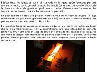 Básicamente, los reactores como el mostrado en la figura están formados por una
cámara de vacío, por lo general de acero inoxidable (en el caso de nuestro laboratorio
la cámara es de vidrio pyrex), acoplado a una bomba difusora o una turbo molecular
que a su vez opera con una bomba mecánica de pre-vacío.
En esta cámara se crea una presión menor a 10-3 Pa y luego se inyecta un flujo
constante de un gas inerte (generalmente Ar o N2) hasta que la cámara alcanza una
presión interna constante entre 0,1 Pa y 1 Pa.
Se establece luego un campo eléctrico por medio de una fuente de voltaje continuo,
alterno o de radiofrecuencia (RF) y, generalmente, una baja intensidad de corriente
(entre 100 mA y 500 mA); en caso de emplear fuentes de RF, además debe utilizarse
una malla de acople para maximizar la potencia absorbida por el plasma. Este último
permite obtener plasmas más estables en áreas mayores para procesos a bajas
temperaturas.
 