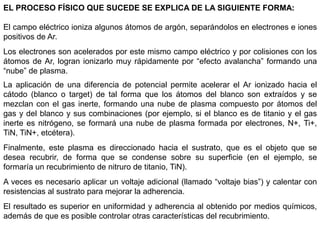EL PROCESO FÍSICO QUE SUCEDE SE EXPLICA DE LA SIGUIENTE FORMA:
El campo eléctrico ioniza algunos átomos de argón, separándolos en electrones e iones
positivos de Ar.
Los electrones son acelerados por este mismo campo eléctrico y por colisiones con los
átomos de Ar, logran ionizarlo muy rápidamente por “efecto avalancha” formando una
“nube” de plasma.
La aplicación de una diferencia de potencial permite acelerar el Ar ionizado hacia el
cátodo (blanco o target) de tal forma que los átomos del blanco son extraídos y se
mezclan con el gas inerte, formando una nube de plasma compuesto por átomos del
gas y del blanco y sus combinaciones (por ejemplo, si el blanco es de titanio y el gas
inerte es nitrógeno, se formará una nube de plasma formada por electrones, N+, Ti+,
TiN, TiN+, etcétera).
Finalmente, este plasma es direccionado hacia el sustrato, que es el objeto que se
desea recubrir, de forma que se condense sobre su superficie (en el ejemplo, se
formaría un recubrimiento de nitruro de titanio, TiN).
A veces es necesario aplicar un voltaje adicional (llamado “voltaje bias”) y calentar con
resistencias al sustrato para mejorar la adherencia.
El resultado es superior en uniformidad y adherencia al obtenido por medios químicos,
además de que es posible controlar otras características del recubrimiento.
 