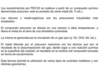 Los recubrimientos por PECVD se realizan a partir de un compuesto químico
denominado precursor, este es portador de cierto metal (Si, Ti etc.).
Los cloruros y metal-orgánicos son los precursores industriales más
empleados.
El compuesto precursor se disocia en una cámara a altas temperaturas, y
libera el metal en el seno de una atmósfera controlada.
La misma es generada por la circulación de un gas (por ej. O2, CH4, N2, etc.).
El metal liberado por el precursor reacciona con los átomos que son el
resultado de la descomposición del gas, dando lugar a una reacción química
en la superficie del sustrato; el resultado es la síntesis del compuesto buscado
en forma de recubrimiento.
Esta técnica permite la utilización de varios tipos de sustratos metálicos y con
distintas geometrías.
 
